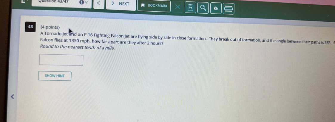 Question 43/47 NEXT BOOKMARK × 
D 
43 (4 points) 
A Tornado jet and an F- 16 Fighting Falcon jet are flying side by side in close formation. They break out of formation, and the angle between their paths is 36°
Falcon flies at 1350 mph, how far apart are they after 2 hours? . If 
Round to the nearest tenth of a mile. 
SHOW HINT