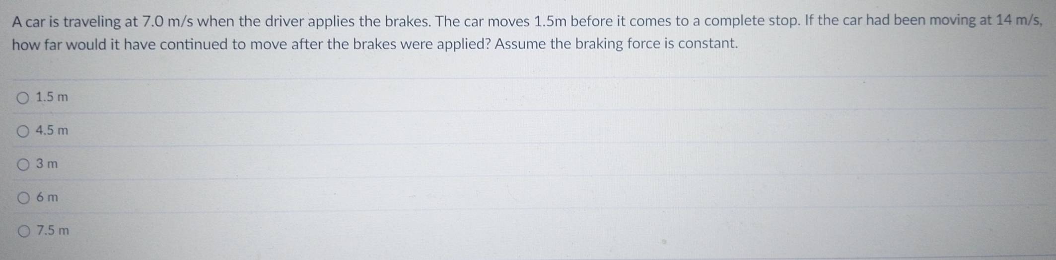 A car is traveling at 7.0 m/s when the driver applies the brakes. The car moves 1.5m before it comes to a complete stop. If the car had been moving at 14 m/s,
how far would it have continued to move after the brakes were applied? Assume the braking force is constant.
1.5 m
4.5 m
3 m
6 m
7.5 m