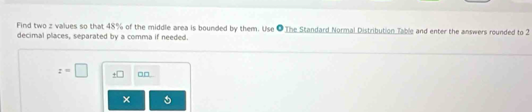 Find two z values so that 48% of the middle area is bounded by them. Use ● The Standard Normal Distribution Table and enter the answers rounded to 2
decimal places, separated by a comma if needed.
z=□ □□