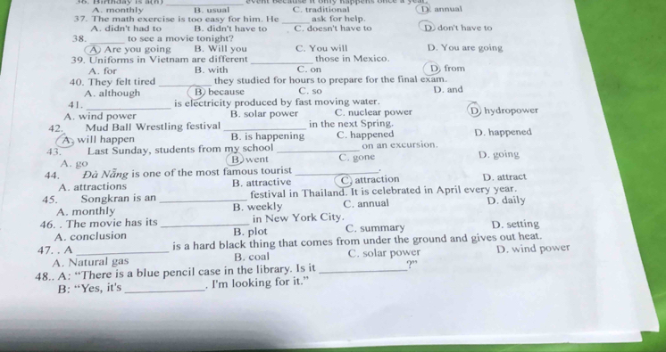 A. monthly B. usual C. traditional
37. The math exercise is too easy for him. He B. didn't have to _C. doesn't have to ask for help. D don't have to
A. didn't had to
38. _to see a movie tonight D. You are going
Are you going B. Will you C. You will
39. Uniforms in Vietnam are different _C. on those in Mexico. D from
A. for B. with
40. They felt tired _they studied for hours to prepare for the final exam.
A. although B) because C. so D. and
41. _is electricity produced by fast moving water.
A. wind power B. solar power C. nuclear power D hydropower
42. Mud Ball Wrestling festival _in the next Spring. D. happened
A will happen B. is happening C. happened
43. I Last Sunday, students from my school _on an excursion.
A. go Bwent C. gone D. going
44. Đà Nẵng is one of the most famous tourist _. D. attract
A. attractions B. attractive C) attraction
45. Songkran is an _festival in Thailand. It is celebrated in April every year.
A. monthly B. weekly C. annual D. daily
46. . The movie has its _in New York City. C. summary D. setting
A. conclusion B. plot
47. . A _is a hard black thing that comes from under the ground and gives out heat.
A. Natural gas B. coal C. solar power D. wind power
48.. A: “There is a blue pencil case in the library. Is it _?”
B: “Yes, it's _. I'm looking for it.”