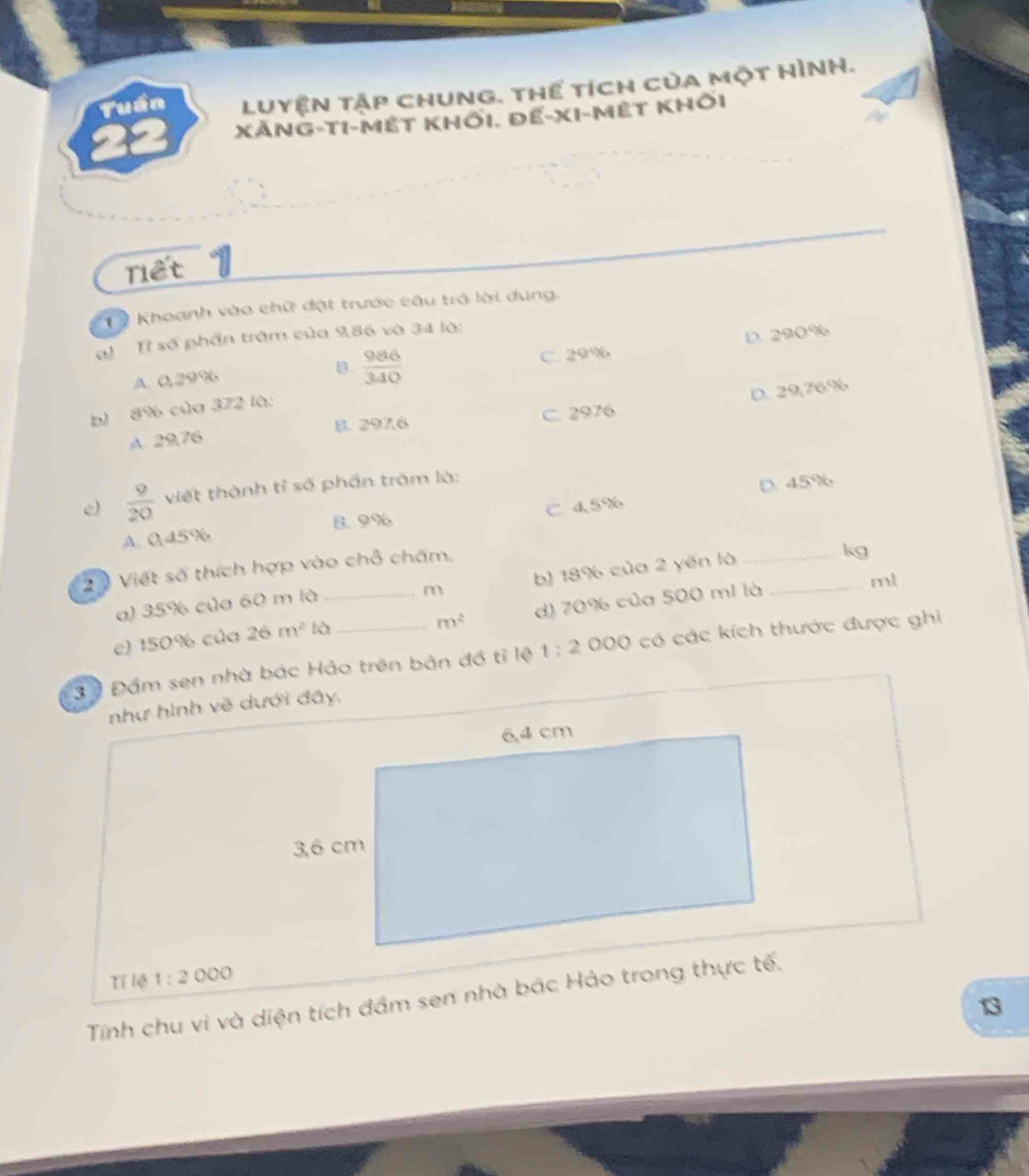 Tuần Luyện tập chung. thể tích của một HìNh.
XẢng-tI-mết khối. để-XI-mết khÔi
niết
1 Khoanh vào chữ đạt trước câu trở lời dúng.
al Tỉ số phần trậm của 9,86 và 34 là:
A. 0,29% B.  986/340  C. 29% D. 290%
b) 8% của 372 là:
A. 29,76 8. 297.6 C. 2976 D. 29,76.%
e)  9/20  viết thành tỉ số phần trăm là:
D. 45%
B. 9%
A. 0.45% C. 4.5%
2 0 Viết số thích hợp vào chỗ chấm.
a) 35% của 60 m là b) 18% của 2 yến là _kg
m
c) 150% của 26m^2 là_ d) 70% của 500 mi là _ml
m^2
3ộ Đầm sen nhà bác Hảo trên bản đồ tỉ lệ 1:2 000 có các kích thước được ghi
như hình vẽ dưới đây.
Tỉ lệ 1:2000
Tính chu vì và diện tích đầm sen nhà bác Hảo trong thực tế.
13
