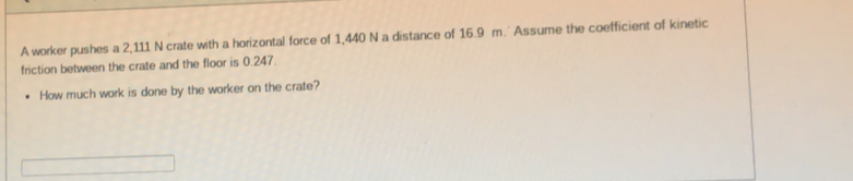 A worker pushes a 2,111 N crate with a horizontal force of 1,440 N a distance of 16.9 m.' Assume the coefficient of kinetic 
friction between the crate and the floor is 0.247. 
How much work is done by the worker on the crate?