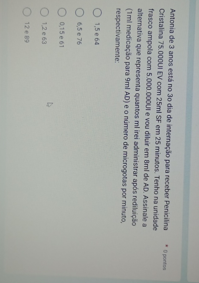 Antonia de 3 anos está no 30 dia de internação para receber Penicilina * O pontos
Cristalina 75.000UI EV com 25ml SF em 25 minutos. Tenho na unidade
frasco ampola com 5.000.000UI e vou diluir em 8ml de AD. Assinale a
alternativa que representa quantos ml irei administrar após rediluição
(1ml medicação para 9ml AD) e o número de microgotas por minuto,
respectivamente:
1,5 e 64
6,5 e 76
0,15 e 61
1,2 e 63
12 e 89