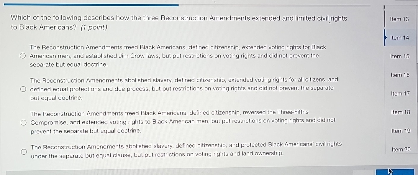 Which of the following describes how the three Reconstruction Amendments extended and limited civil rights Item 13
to Black Americans? (1 point)
Item 14
The Reconstruction Amendments freed Black Americans, defined citizenship, extended voting rights for Black
American men, and established Jim Crow laws, but put restrictions on voting rights and did not prevent the Item 15
separate but equal doctrine.
Item 16
The Reconstruction Amendments abolished slavery, defined citizenship, extended voting rights for all citizens, and
defined equal protections and due process, but put restrictions on voting rights and did not prevent the separate
but equal doctrine. Item 17
The Reconstruction Amendments freed Black Americans, defined citizenship, reversed the Three-Fifths Item 18
Compromise, and extended voting rights to Black American men, but put restrictions on voting rights and did not
prevent the separate but equal doctrine. Item 19
The Reconstruction Amendments abolished slavery, defined citizenship, and protected Black Americans’ civil rights Item 20
under the separate but equal clause, but put restrictions on voting rights and land ownership.