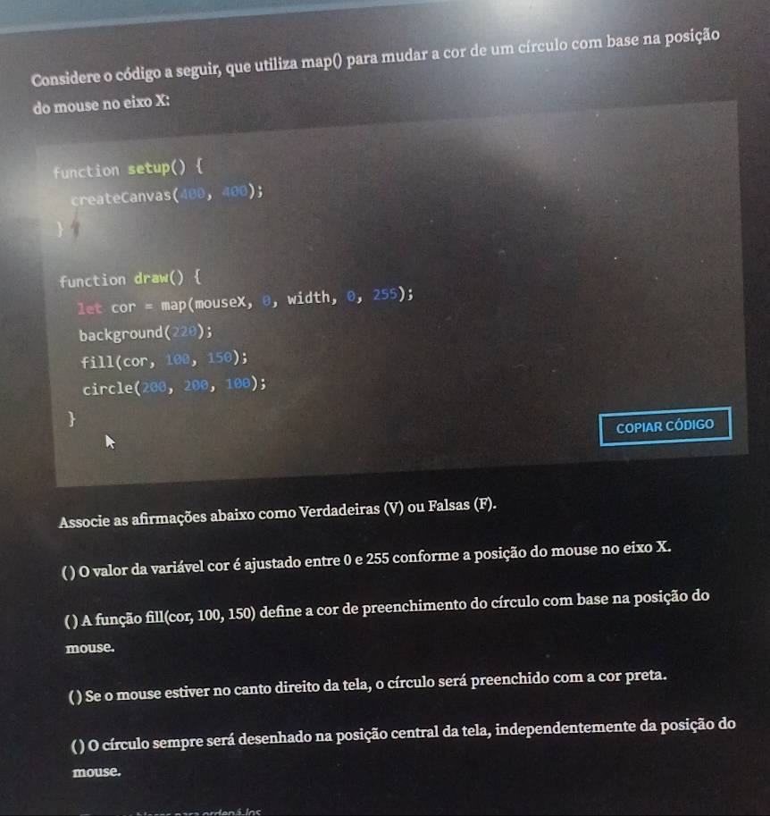 Considere o código a seguir, que utiliza map() para mudar a cor de um círculo com base na posição 
do mouse no eixo X: 
function setup () 
createCanvas (400,400); 
function draw()  
let cor= map(mouseX, θ, wi dth,0,255); 
background (220); 
fill (cor,100,150); 
circle (200,200,100)
 
COPIAR CÓDIGO 
Associe as afirmações abaixo como Verdadeiras (V) ou Falsas (F). 
( ) O valor da variável cor é ajustado entre 0 e 255 conforme a posição do mouse no eixo X. 
( ) A função fill(cor, 1 _ 00 50) define a cor de preenchimento do círculo com base na posição do 
mouse. 
( ) Se o mouse estiver no canto direito da tela, o círculo será preenchido com a cor preta. 
( ) O círculo sempre será desenhado na posição central da tela, independentemente da posição do 
mouse.