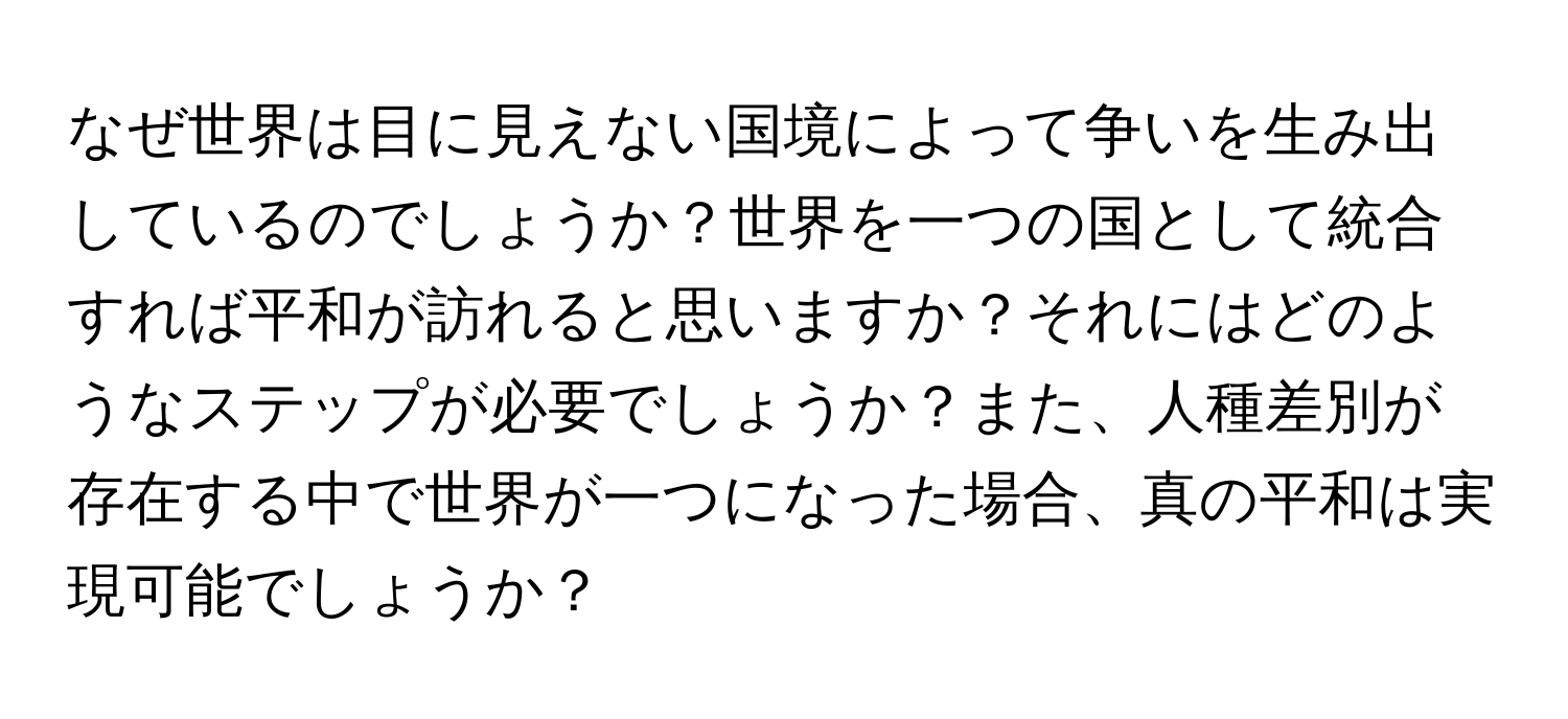 なぜ世界は目に見えない国境によって争いを生み出しているのでしょうか？世界を一つの国として統合すれば平和が訪れると思いますか？それにはどのようなステップが必要でしょうか？また、人種差別が存在する中で世界が一つになった場合、真の平和は実現可能でしょうか？