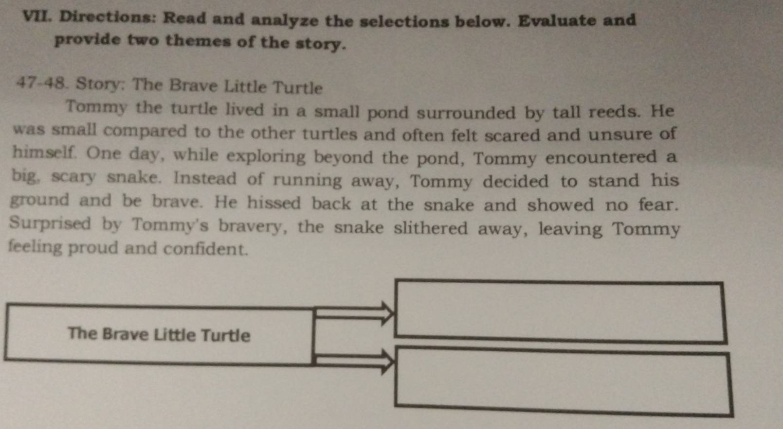 Directions: Read and analyze the selections below. Evaluate and 
provide two themes of the story. 
47-48. Story: The Brave Little Turtle 
Tommy the turtle lived in a small pond surrounded by tall reeds. He 
was small compared to the other turtles and often felt scared and unsure of 
himself. One day, while exploring beyond the pond, Tommy encountered a 
big, scary snake. Instead of running away, Tommy decided to stand his 
ground and be brave. He hissed back at the snake and showed no fear. 
Surprised by Tommy's bravery, the snake slithered away, leaving Tommy 
feeling proud and confident. 
The Brave Little Turtle