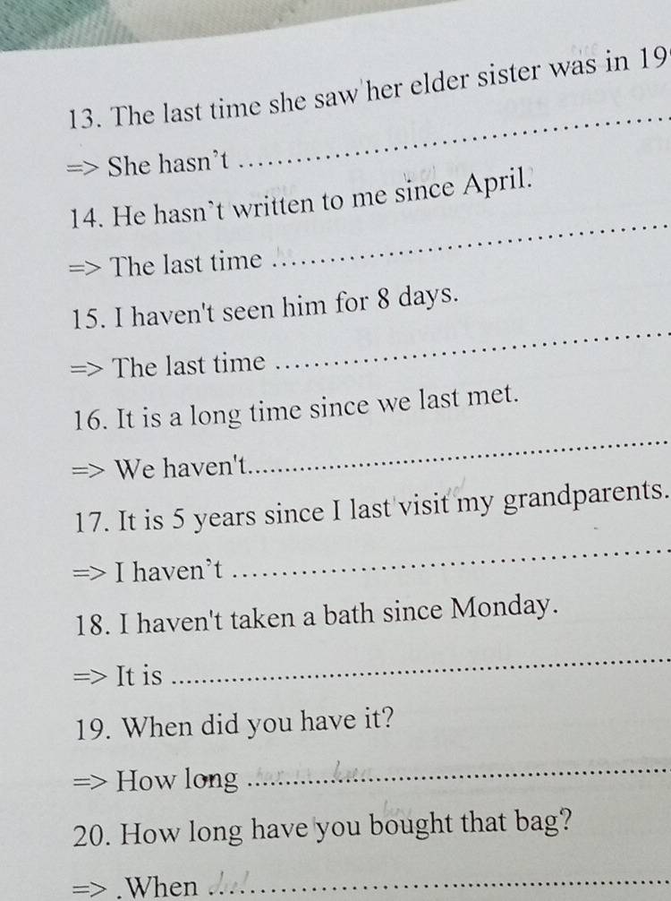 The last time she saw her elder sister was in 19
She hasn't 
_ 
_ 
14. He hasn’t written to me since April. 
The last time 
15. I haven't seen him for 8 days. 
The last time 
_ 
16. It is a long time since we last met. 
We haven't. 
_ 
17. It is 5 years since I last visit my grandparents. 
I haven’t 
_ 
18. I haven't taken a bath since Monday. 
It is 
_ 
19. When did you have it? 
How long 
_ 
20. How long have you bought that bag? 
= .When 
_