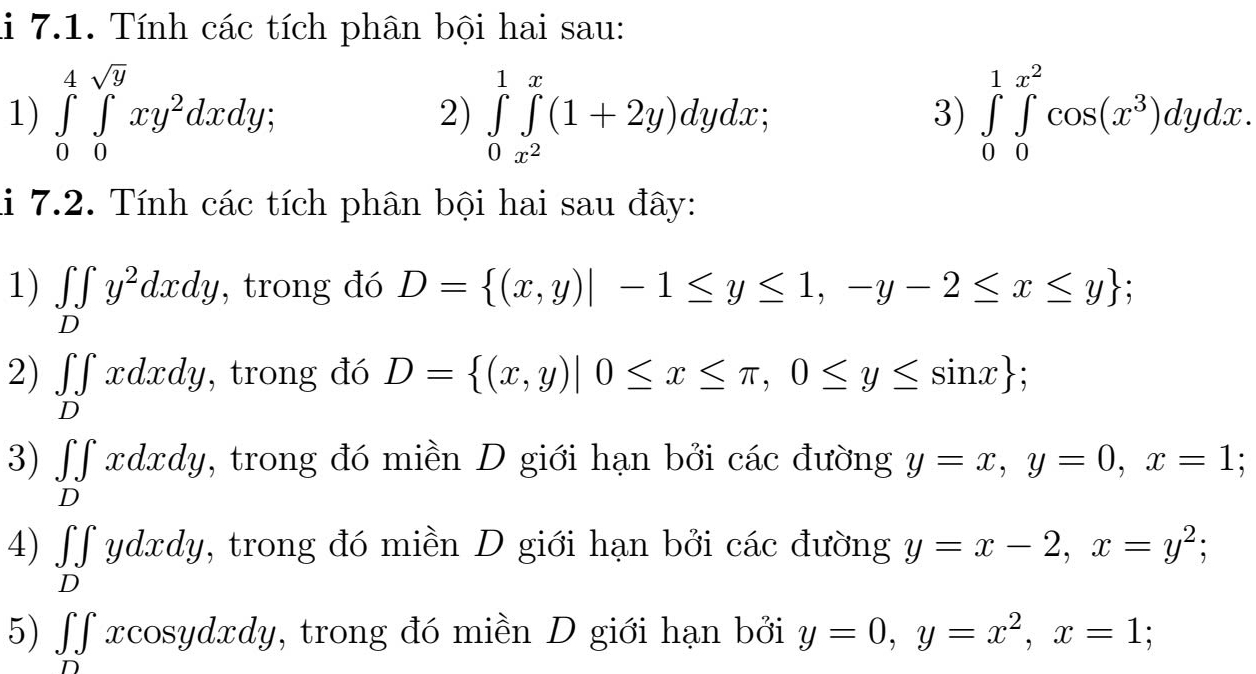 li 7.1. Tính các tích phân bội hai sau: 
1) ∈tlimits _0^(4∈tlimits _0^(sqrt(y))xy^2dxdy; ∈tlimits _0^(1∈tlimits _x^2))^x(1+2y)dydx; 3) ∈tlimits _0^(1∈tlimits _0^(x^2))cos (x^3)dydx. 
2) 
li 7.2. Tính các tích phân bội hai sau đây: 
1) ∈tlimits _Dy^2dxdy , trong đó D= (x,y)|-1≤ y≤ 1,-y-2≤ x≤ y; 
2) ∈tlimits _Dxdxdy , trong đó D= (x,y)|0≤ x≤ π ,0≤ y≤ sin x; 
3) ∈tlimits _Dxdxdy , trong đó miền D giới hạn bởi các đường y=x, y=0, x=1 : 
4) ∈tlimits _Dydxdy 2, trong đó miền D giới hạn bởi các đường y=x-2, x=y^2; 
5) ∈t ∈tlimits _Dxcos ydxdy 7, trong đó miền D giới hạn bởi y=0, y=x^2, x=1;