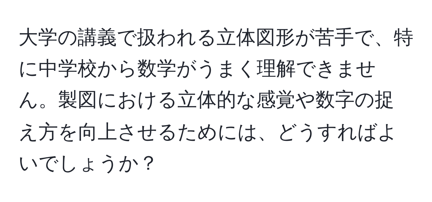 大学の講義で扱われる立体図形が苦手で、特に中学校から数学がうまく理解できません。製図における立体的な感覚や数字の捉え方を向上させるためには、どうすればよいでしょうか？