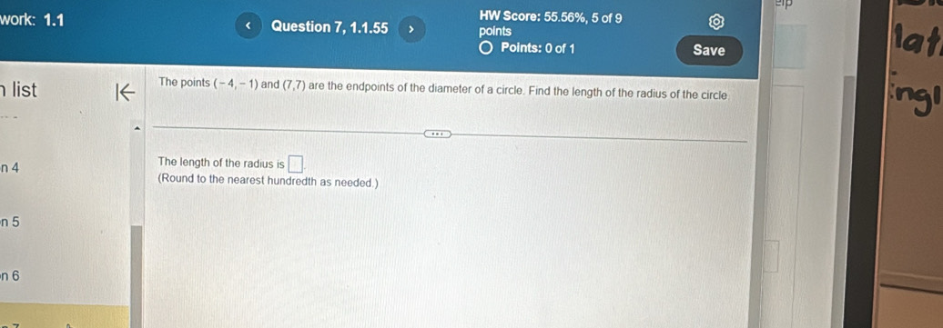 2p 
HW Score: 55.56%, 5 of 9 
work: 1.1 Question 7, 1.1.55 > points 
r 
Points: 0 of 1 Save 
list The points (-4,-1) and (7,7) are the endpoints of the diameter of a circle. Find the length of the radius of the circle 
The length of the radius is □
n 4 (Round to the nearest hundredth as needed.) 
n 5
n 6