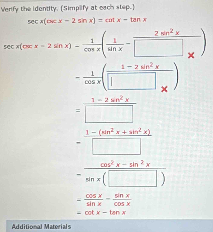 Verify the identity. (Simplify at each step.)
sec x(csc x-2sin x)=cot x-tan x
sec x(csc x-2sin x)= 1/cos x ( 1/sin x -frac 2sin^2x□ _* )
= 1/cos x ( (1-2sin^2x)/□ *  )
= (1-2sin^2x)/□  
= (1-(sin^2x+sin^2x))/□  
= (cos^2x-sin^2x)/sin x(□ ) 
= cos x/sin x - sin x/cos x 
=cot x-tan x
Additional Materials