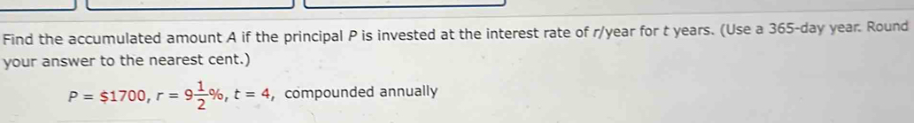 Find the accumulated amount A if the principal P is invested at the interest rate of r/year for t years. (Use a 365-day year. Round 
your answer to the nearest cent.)
P=$1700, r=9 1/2 % , t=4 , compounded annually