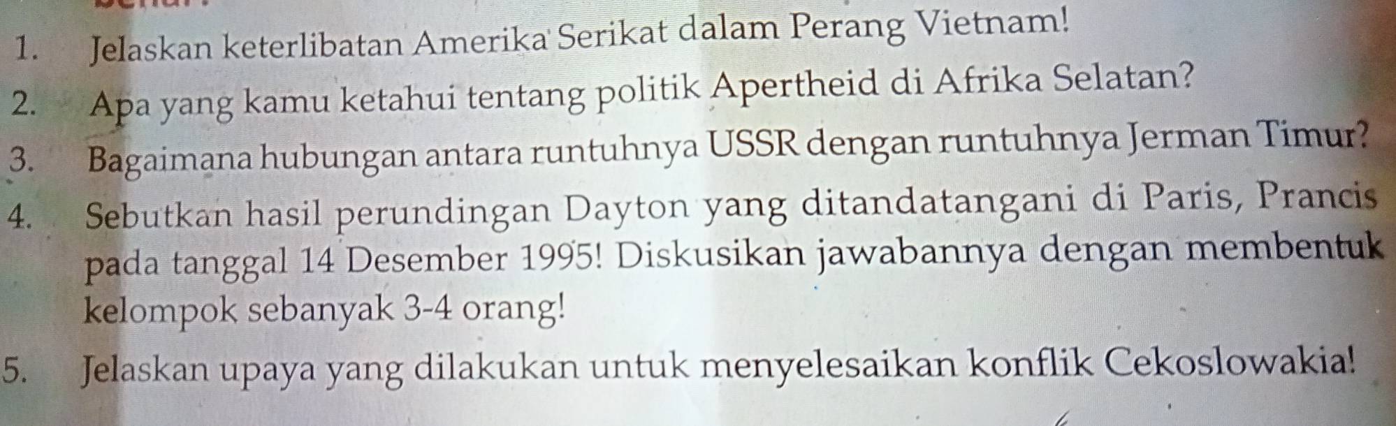 Jelaskan keterlibatan Amerika Serikat dalam Perang Vietnam! 
2. Apa yang kamu ketahui tentang politik Apertheid di Afrika Selatan? 
3. Bagaimana hubungan antara runtuhnya USSR dengan runtuhnya Jerman Timur? 
4. Sebutkan hasil perundingan Dayton yang ditandatangani di Paris, Prancis 
pada tanggal 14 Desember 1995! Diskusikan jawabannya dengan membentuk 
kelompok sebanyak 3-4 orang! 
5. Jelaskan upaya yang dilakukan untuk menyelesaikan konflik Cekoslowakia!