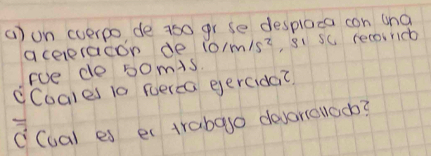 () on cverpo de 750 gr se desplaca con ana 
aceeracon de 10/m/s^2 , si sc recoiridb 
Foe do 50mis. 
cCoales 10 perca eercida? 
c(ual es er trabago devariclaoo?