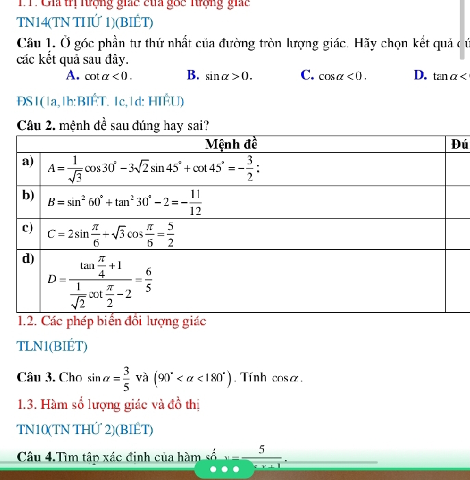 TT. Gia trị tượng giác của gốc Trợng giác
TN14(TN THIỨ 1)(BIẾT)
Câu 1. Ở góc phần tư thứ nhất của đường tròn lượng giác. Hãy chọn kết quả c ứ
các kết quả sau đây.
A. cot alpha <0. B. sin alpha >0. C. cos alpha <0. D. tan alpha
ĐS|(|a,|b:BIÉT. 1c,|d: HIÉU)
Câu 2. mệnh đề sau đúng hay sai?
ú
TLN1(BIÉT)
Câu 3. Cho sin alpha = 3/5  và (90° <180°) Tính cosα.
1.3. Hàm số lượng giác và đồ thị
TN10(TN THỨ 2)(BIÉT)
Câu 4.Tìm tập xác định của hàm số v= 5/ev+1 .