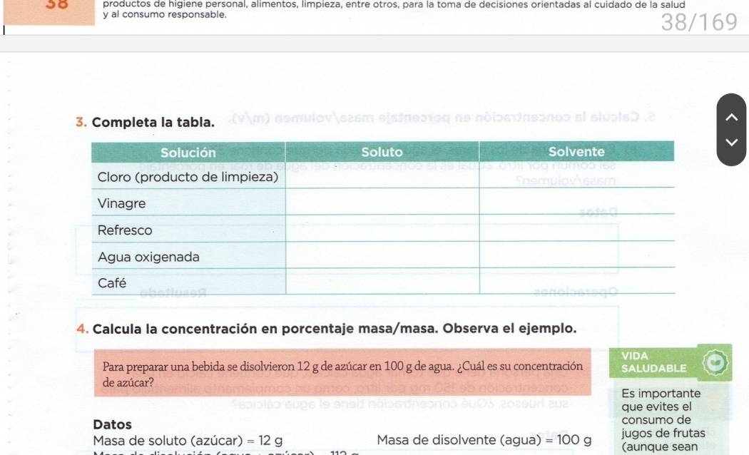 productos de higiene personal, alimentos, limpieza, entre otros, para la toma de decisiones orientadas al cuidado de la salud 
y al consumo responsable. 
38/169 
3. Completa la tabla. eisines1ος nº ndlos dπeonos el sluols0 
4. Calcula la concentración en porcentaje masa/masa. Observa el ejemplo. 
VIDA 
Para preparar una bebida se disolvieron 12 g de azúcar en 100 g de agua. ¿Cuál es su concentración SALUDABLE 
de azúcar? 
Es importante 
que evites el 
Datos consumo de 
Masa de soluto (azúcar) =12g Masa de disolvente (agua) =100g jugos de frutas 
(aunque sean