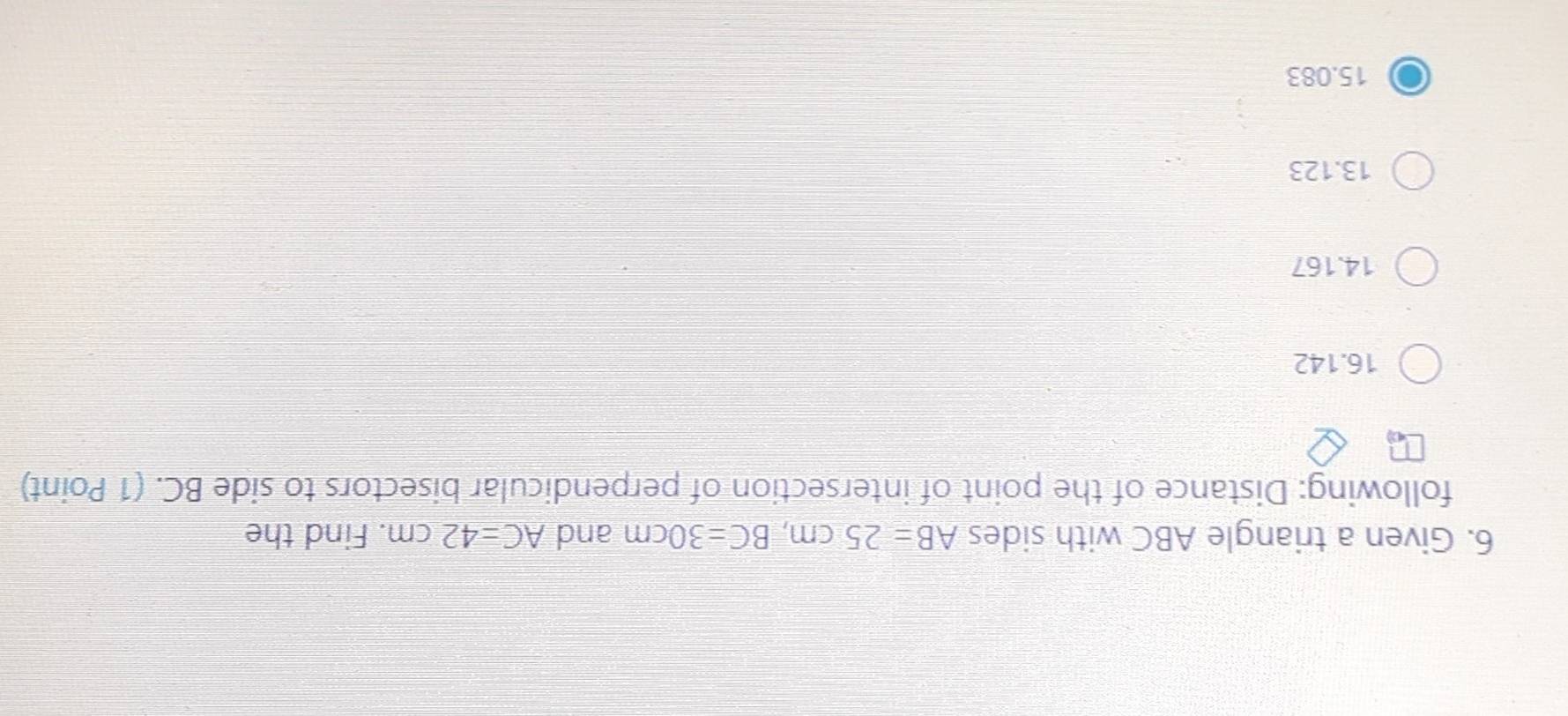 Given a triangle ABC with sides AB=25cm, BC=30cm and AC=42cm. Find the
following: Distance of the point of intersection of perpendicular bisectors to side BC. (1 Point)
16.142
14. 167
13.123
15. 083