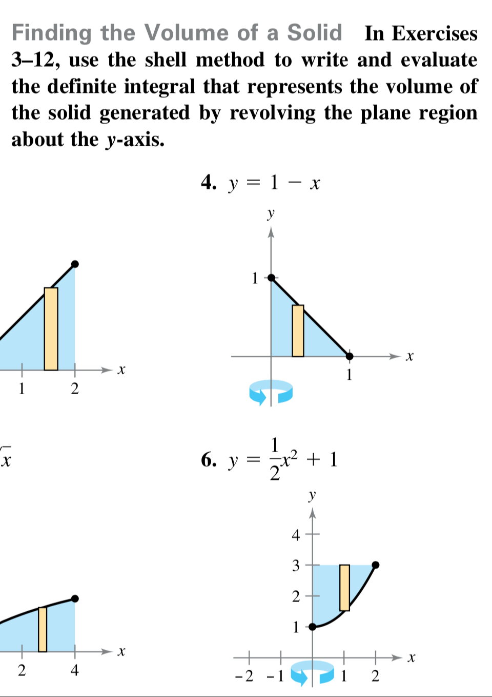 Finding the Volume of a Solid In Exercises 
3-12, use the shell method to write and evaluate 
the definite integral that represents the volume of 
the solid generated by revolving the plane region 
about the y-axis. 
4. y=1-x
x
1 2
overline x
6. y= 1/2 x^2+1
x
2 4