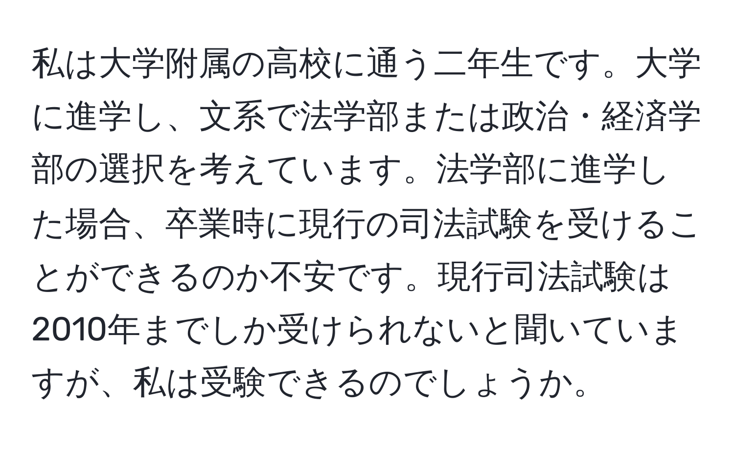 私は大学附属の高校に通う二年生です。大学に進学し、文系で法学部または政治・経済学部の選択を考えています。法学部に進学した場合、卒業時に現行の司法試験を受けることができるのか不安です。現行司法試験は2010年までしか受けられないと聞いていますが、私は受験できるのでしょうか。