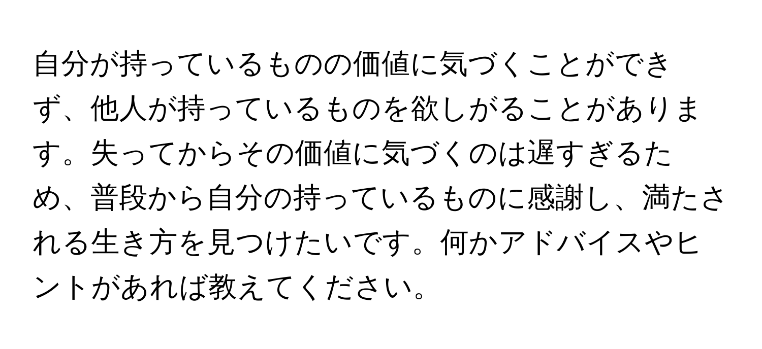 自分が持っているものの価値に気づくことができず、他人が持っているものを欲しがることがあります。失ってからその価値に気づくのは遅すぎるため、普段から自分の持っているものに感謝し、満たされる生き方を見つけたいです。何かアドバイスやヒントがあれば教えてください。