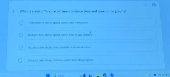 What is a key difference between distance time and speed time graphs?
Distance time shows speed, speed time shows time.
Distance time shows speed, speed time shows distance
Distance time shows time, speed time shows distance.
Distance time shows distance, speed time shows speed.
a Search