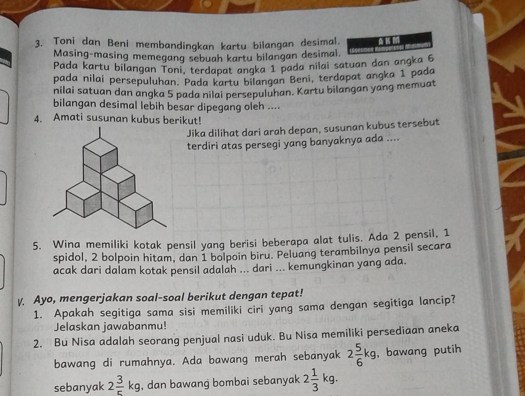 Toni dan Beni membandingkan kartu bilangan desimal. KM 
Masing-masing memegang sebuah kartu bilangan desimal. 
Pada kartu bilangan Toni, terdapat angka 1 pada nilai satuan dan angka 6
pada nilai persepuluhan. Pada kartu bilangan Beni, terdapat angka 1 pada 
nilai satuan dan angka 5 pada nilai persepuluhan. Kartu bilangan yang memuat 
bilangan desimal lebih besar dipegang oleh .... 
4. Amati susunan kubus berikut! 
Jika dilihat dari arah depan, susunan kubus tersebut 
terdiri atas persegi yang banyaknya ada .... 
5. Wina memiliki kotak pensil yang berisi beberapa alat tulis. Ada 2 pensil, 1
spidol, 2 bolpoin hitam, dan 1 bolpoin biru. Peluang terambilnya pensil secara 
acak dari dalam kotak pensil adalah ... dari ... kemungkinan yang ada. 
V. Ayo, mengerjakan soal-soal berikut dengan tepat! 
1. Apakah segitiga sama sisi memiliki ciri yang sama dengan segitiga lancip? 
Jelaskan jawabanmu! 
2. Bu Nisa adalah seorang penjual nasi uduk. Bu Nisa memiliki persediaan aneka 
bawang di rumahnya. Ada bawang merah sebanyak 2 5/6 kg ,bawang putih 
sebanyak 2 3/5 kg , dan bawang bombai sebanyak 2 1/3 kg.