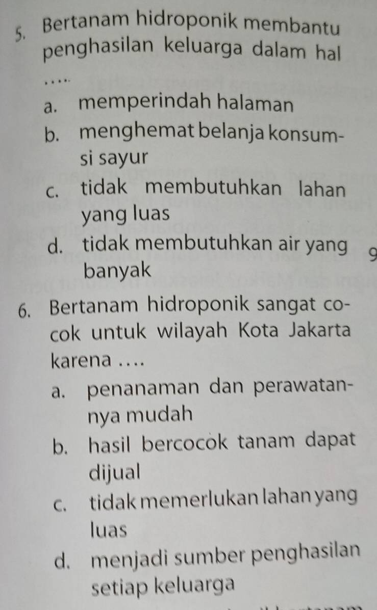 Bertanam hidroponik membantu
penghasilan keluarga dalam hall 
,.
a. memperindah halaman
b. menghemat belanja konsum-
si sayur
c. tidak membutuhkan lahan
yang luas
d. tidak membutuhkan air yang 9
banyak
6. Bertanam hidroponik sangat co-
cok untuk wilayah Kota Jakarta
karena ....
a. penanaman dan perawatan-
nya mudah
b. hasil bercocok tanam dapat
dijual
c. tidak memerlukan lahan yan
luas
d. menjadi sumber penghasilan
setiap keluarga