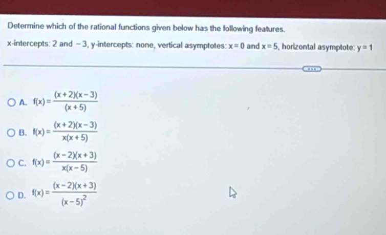 Determine which of the rational functions given below has the following features.
x-intercepts: 2 and - 3, y-intercepts: none, vertical asymptotes: x=0 and x=5 , horizontal asymptote: y=1
A. f(x)= ((x+2)(x-3))/(x+5) 
B. f(x)= ((x+2)(x-3))/x(x+5) 
C. f(x)= ((x-2)(x+3))/x(x-5) 
D. f(x)=frac (x-2)(x+3)(x-5)^2