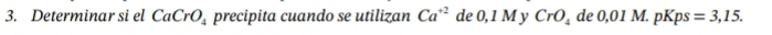 Determinar si el CaCrO_4 precipita cuando se utilizan Ca^(+2) de 0, 1 M y CrO_4 de 0,01M. pKps=3,15.