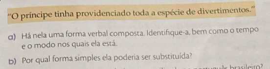 ''O príncipe tinha providenciado toda a espécie de divertimentos.'' 
σ) Há nela uma forma verbal composta. Identifique-a, bem como o tempo 
e o modo nos quais ela está. 
b) Por qual forma simples ela poderia ser substituída?