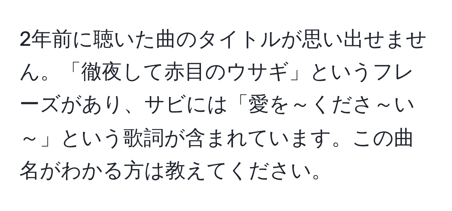 2年前に聴いた曲のタイトルが思い出せません。「徹夜して赤目のウサギ」というフレーズがあり、サビには「愛を～くださ～い～」という歌詞が含まれています。この曲名がわかる方は教えてください。