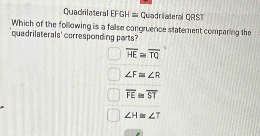 Quadrilateral EFGH ≅ Quadrilateral QRST
Which of the following is a false congruence statement comparing the
quadrilaterals' corresponding parts?
overline HE≌ overline TQ
∠ F≌ ∠ R
overline FE≌ overline ST
∠ H≌ ∠ T