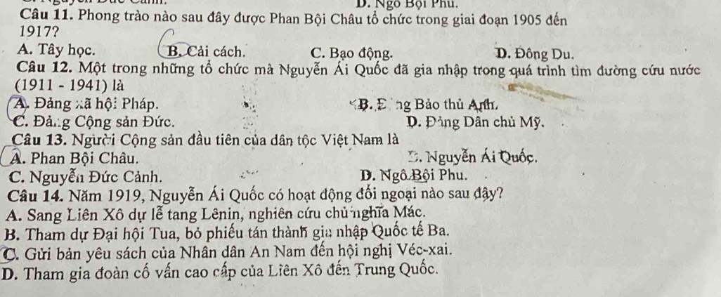 Ngô Bội Phu.
Câu 11. Phong trào nào sau đây được Phan Bội Châu tổ chức trong giai đoạn 1905 đến
1917?
A. Tây học. B. Cải cách. C. Bạo động. D. Đông Du.
Câu 12. Một trong những tổ chức mà Nguyễn Ái Quốc đã gia nhập trong quá trình tìm đường cứu nước
(1911 - 1941) là
A. Đảng xã hội Pháp. B. Đng Bảo thủ Anh,
C. Đảng Cộng sản Đức. D. Đảng Dân chủ Mỹ.
Câu 13. Người Cộng sản đầu tiên của dân tộc Việt Nam là
A. Phan Bội Châu. D. Nguyễn Ái Quốc.
C. Nguyễn Đức Cảnh. D. Ngô Bội Phu.
Câu 14. Năm 1919, Nguyễn Ái Quốc có hoạt động đối ngoại nào sau đây?
A. Sang Liên Xô dự lễ tang Lênin, nghiên cứu chủ nghĩa Mác.
B. Tham dự Đại hội Tua, bỏ phiếu tán thành gia nhập Quốc tế Ba.
C. Gửi bản yêu sách của Nhân dân An Nam đến hội nghị Véc-xai.
D. Tham gia đoàn cố vấn cao cấp của Liên Xô đến Trung Quốc.