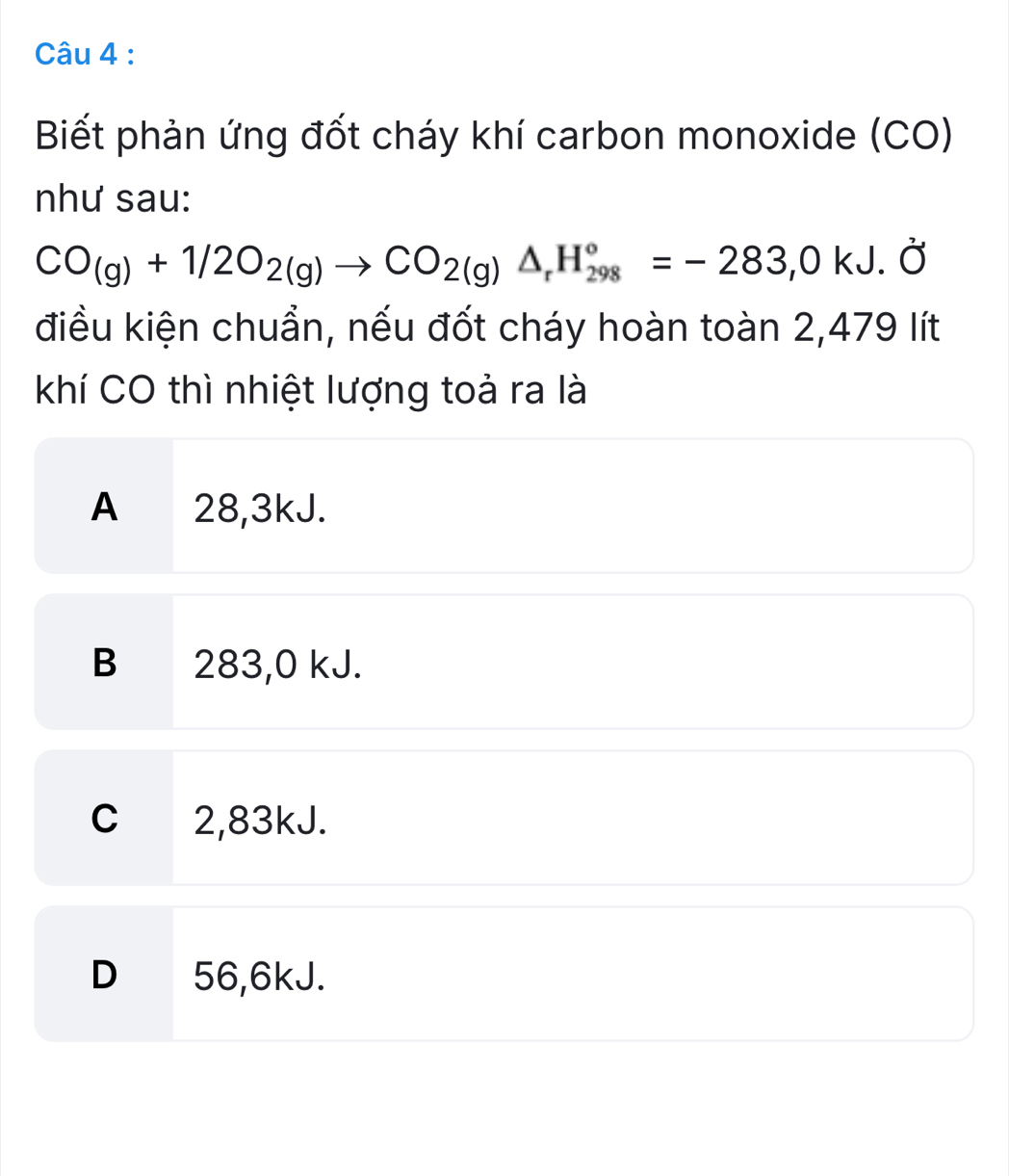 Biết phản ứng đốt cháy khí carbon monoxide (CO)
như sau:
CO(g)+1/2O_2(g)to CO_2(g)△ _rH_(298)°=-283,0kJ.dot O
điều kiện chuẩn, nếu đốt cháy hoàn toàn 2,479 lít
khí CO thì nhiệt lượng toả ra là
A 28,3kJ.
B 283,0 kJ.
C 2,83kJ.
D 56,6kJ.