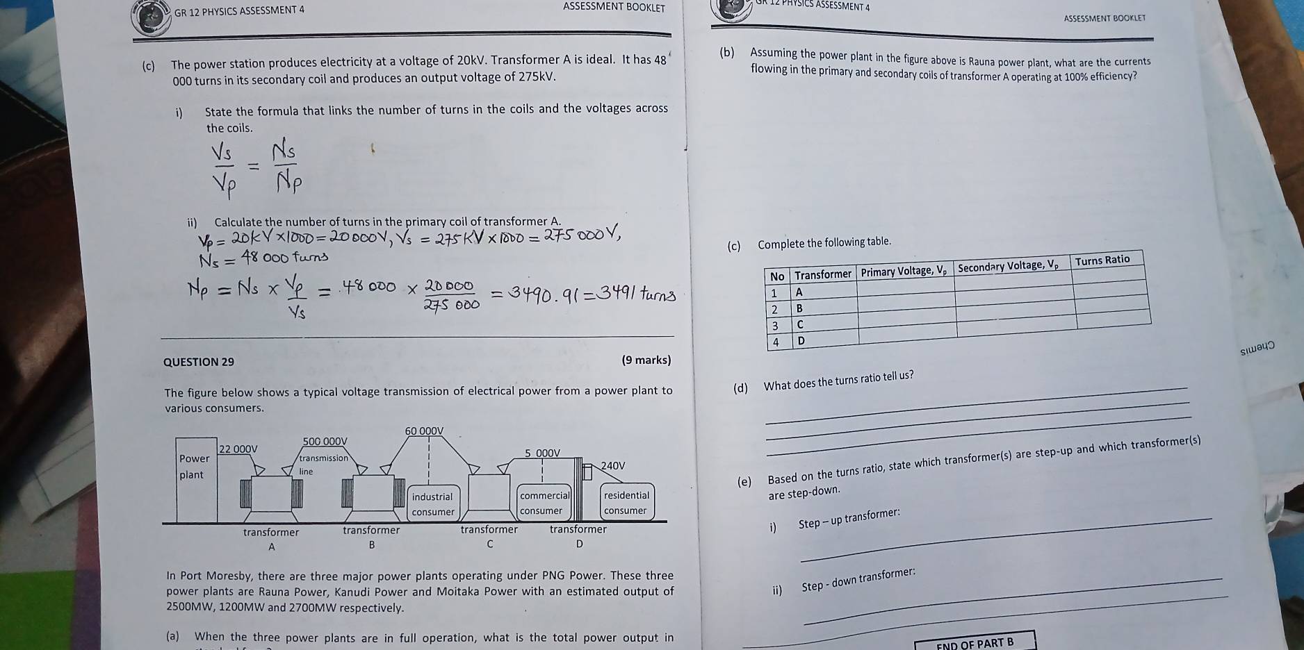 ASSESSMENT BOOKLET 
GR 12 PHYSICS ASSESSMENT 4 ASSESSMENT BOOKLET 
(b) Assuming the power plant in the figure above is Rauna power plant, what are the currents 
(c) The power station produces electricity at a voltage of 20kV. Transformer A is ideal. It has 48° flowing in the primary and secondary coils of transformer A operating at 100% efficiency?
000 turns in its secondary coil and produces an output voltage of 275kV. 
i) State the formula that links the number of turns in the coils and the voltages across 
the coils 
ii) Calculate the number of turns in the primary coil of transformer A. 
(c) Complete the following table.
siwθ40
QUESTION 29 (9 marks) 
The figure below shows a typical voltage transmission of electrical power from a power plant to (d) What does the turns ratio tell us? 
various consumers. 
_ 
_ 
(e) Based on the turns ratio, state which transformer(s) are step-up and which transformer(s) 
are step-down. 
i) Step -- up transformer: 
In Port Moresby, there are three major power plants operating under PNG Power. These three_ 
power plants are Rauna Power, Kanudi Power and Moitaka Power with an estimated output of_ 
ii) Step - down transformer:
2500MW, 1200MW and 2700MW respectively. 
(a) When the three power plants are in full operation, what is the total power output in 
FND OF PART B