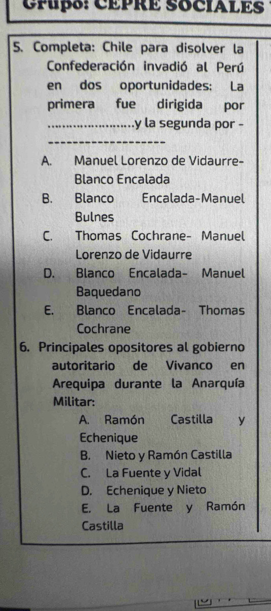 CPupo: CEPRE SOCIALES
5. Completa: Chile para disolver la
Confederación invadió al Perú
en dos oportunidades: La
primera fue dirigida por
_y la segunda por -
_
A. Manuel Lorenzo de Vidaurre-
Blanco Encalada
B. Blanco Encalada-Manuel
Bulnes
C. Thomas Cochrane- Manuel
Lorenzo de Vidaurre
D. Blanco Encalada- Manuel
Baquedano
E. Blanco Encalada- Thomas
Cochrane
6. Principales opositores al gobierno
autoritario de Vivanco en
Arequipa durante la Anarquía
Militar:
A. Ramón Castilla ₹y
Echenique
B. Nieto y Ramón Castilla
C. La Fuente y Vidal
D. Echenique y Nieto
E. La Fuente y Ramón
Castilla