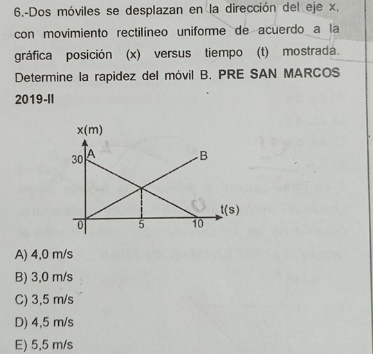 6.-Dos móviles se desplazan en la dirección del eje x,
con movimiento rectilíneo uniforme de acuerdo a la
gráfica posición (x) versus tiempo (t) mostrada.
Determine la rapidez del móvil B. PRE SAN MARCOS
2019-II
A) 4,0 m/s
B) 3,0 m/s
C) 3,5 m/s
D) 4,5 m/s
E) 5,5 m/s