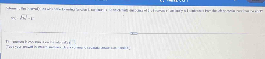 Determine the interval(s) on which the following function is continuous. At which finite endpoints of the intervals of continuity is f continuous from the left or continuous from the right?
f(x)=sqrt(3x^2-81)
The function is continuous on the interva I(s)□
(Type your answer in interval notation. Use a comma to separate answers as needed.)