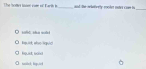 The hotter inner core of Earth is_ and the relatively cooler outer core is
_
solid; also solid
liguid; also liguid
liquid; solid
solid; liquid