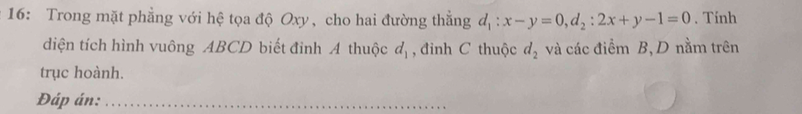 16: Trong mặt phẳng với hệ tọa độ Oxy, cho hai đường thẳng d_1:x-y=0, d_2:2x+y-1=0. Tính 
diện tích hình vuông ABCD biết đỉnh A thuộc d_1 , đỉnh C thuộc d_2 và các điểm B, D nằm trên 
trục hoành. 
Đáp án:_