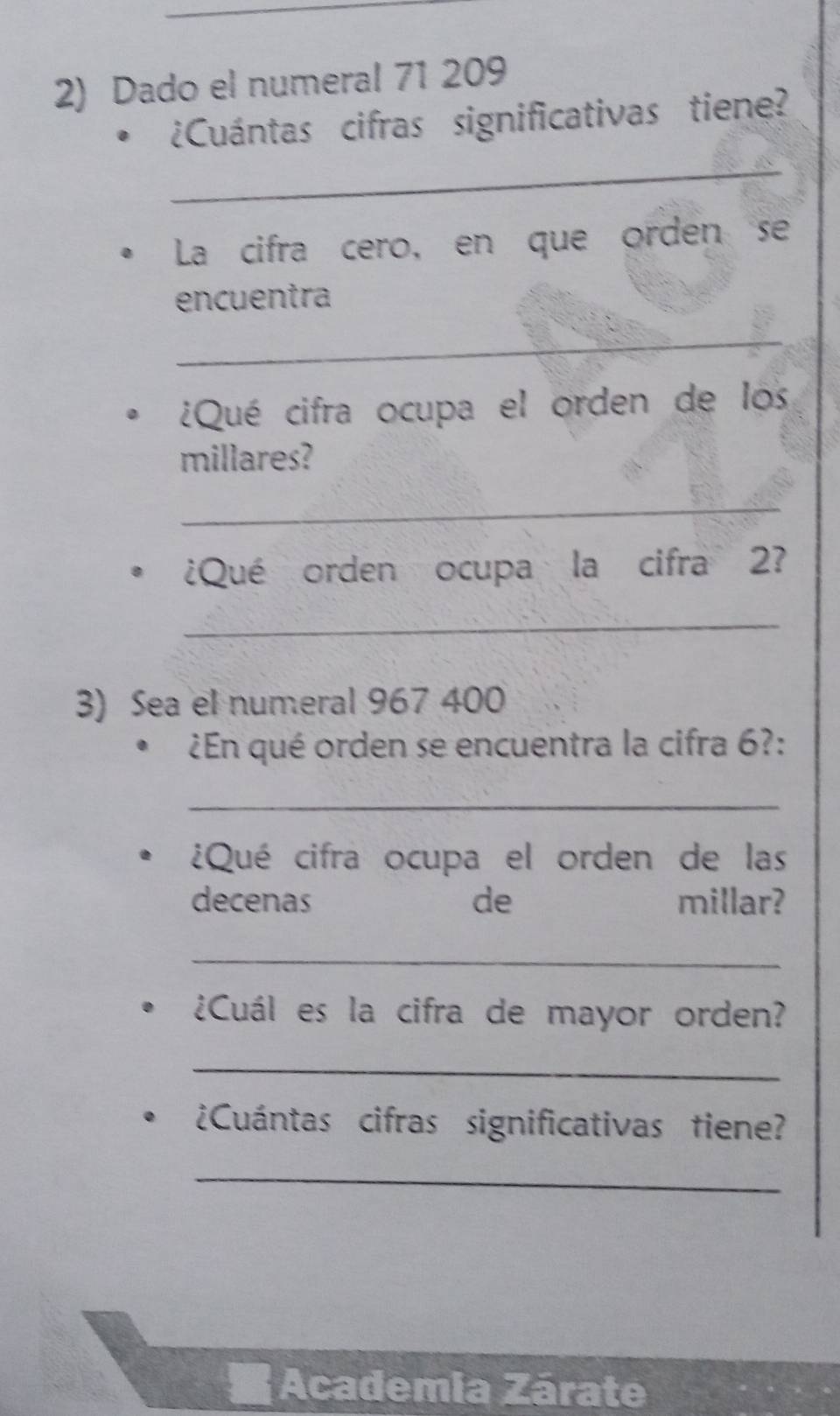 Dado el numeral 71 209
¿Cuántas cifras significativas tiene? 
_ 
La cifra cero, en que orden se 
encuentra 
_ 
¿Qué cifra ocupa el orden de los 
millares? 
_ 
¿Qué orden ocupa la cifra 2? 
_ 
3) Sea el numeral 967 400
¿En qué orden se encuentra la cifra 6?: 
_ 
¿Qué cifra ocupa el orden de las 
decenas de millar? 
_ 
¿Cuál es la cifra de mayor orden? 
_ 
¿Cuántas cifras significativas tiene? 
_ 
Academia Zárate