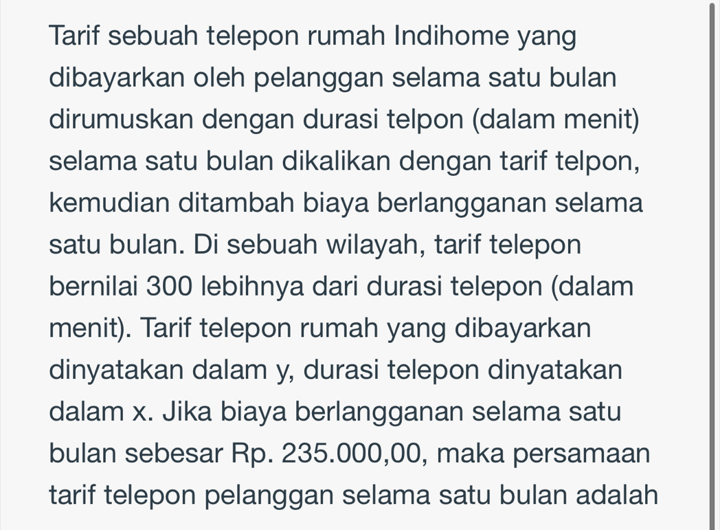 Tarif sebuah telepon rumah Indihome yang 
dibayarkan oleh pelanggan selama satu bulan 
dirumuskan dengan durasi telpon (dalam menit) 
selama satu bulan dikalikan dengan tarif telpon, 
kemudian ditambah biaya berlangganan selama 
satu bulan. Di sebuah wilayah, tarif telepon 
bernilai 300 lebihnya dari durasi telepon (dalam 
menit). Tarif telepon rumah yang dibayarkan 
dinyatakan dalam y, durasi telepon dinyatakan 
dalam x. Jika biaya berlangganan selama satu 
bulan sebesar Rp. 235.000,00, maka persamaan 
tarif telepon pelanggan selama satu bulan adalah