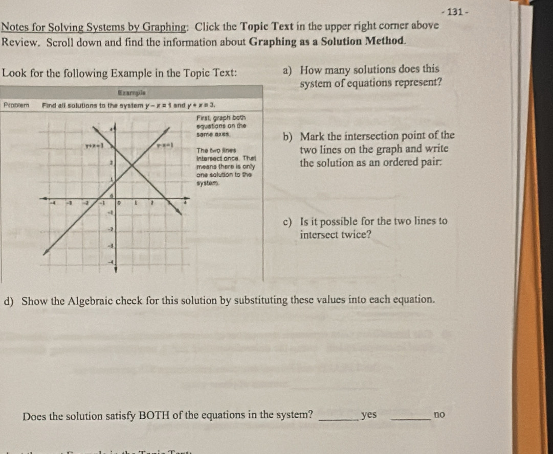 131 -
Notes for Solving Systems by Graphing: Click the Topic Text in the upper right corner above
Review. Scroll down and find the information about Graphing as a Solution Method.
Look for the following Example in the Topic Text: a) How many solutions does this
system of equations represent?
Ezample
Problern Find all solutions to the system y-x=1 and y+x=3.
First, graph both
squations on the
some axes. b) Mark the intersection point of the
The two lines two lines on the graph and write
intersect once. That the solution as an ordered pair:
means there is only
one solution to the
system.
c) Is it possible for the two lines to
intersect twice?
d) Show the Algebraic check for this solution by substituting these values into each equation.
Does the solution satisfy BOTH of the equations in the system? _yes _no