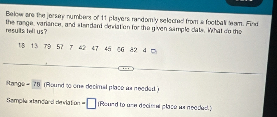 Below are the jersey numbers of 11 players randomly selected from a football team. Find 
the range, variance, and standard deviation for the given sample data. What do the 
results tell us?
18 13 79 57 7 42 47 45 66 82 14
Range =78 (Round to one decimal place as needed.) 
Sample standard deviation = □ (Round to one decimal place as needed.)