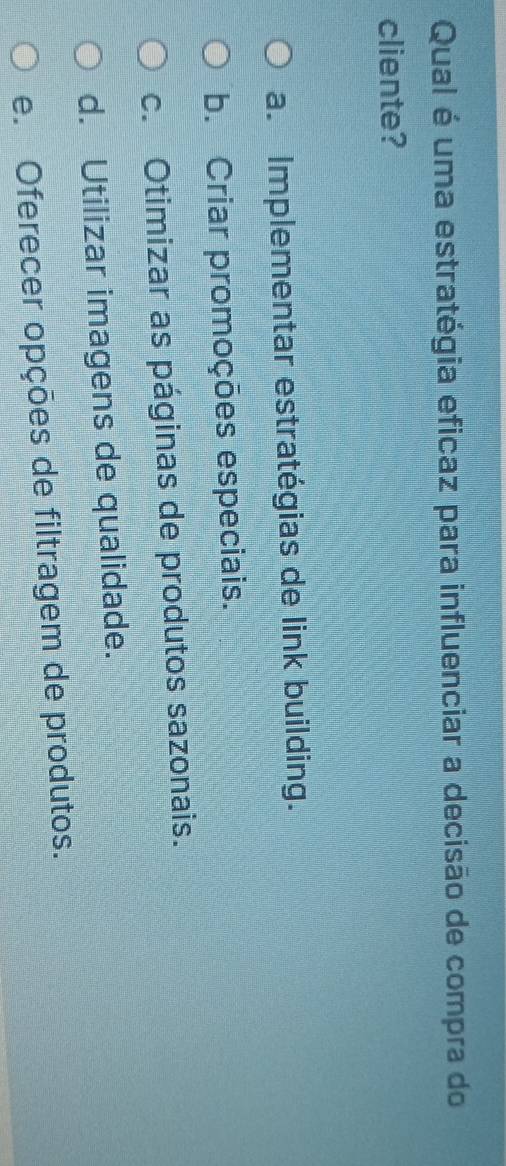 Qual é uma estratégia eficaz para influenciar a decisão de compra do
cliente?
a. Implementar estratégias de link building.
b. Criar promoções especiais.
c. Otimizar as páginas de produtos sazonais.
d. Utilizar imagens de qualidade.
e. Oferecer opções de filtragem de produtos.