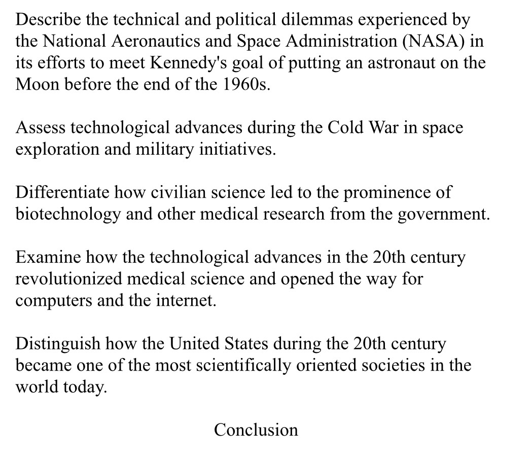 Describe the technical and political dilemmas experienced by 
the National Aeronautics and Space Administration (NASA) in 
its efforts to meet Kennedy's goal of putting an astronaut on the 
Moon before the end of the 1960s. 
Assess technological advances during the Cold War in space 
exploration and military initiatives. 
Differentiate how civilian science led to the prominence of 
biotechnology and other medical research from the government. 
Examine how the technological advances in the 20th century 
revolutionized medical science and opened the way for 
computers and the internet. 
Distinguish how the United States during the 20th century 
became one of the most scientifically oriented societies in the 
world today. 
Conclusion