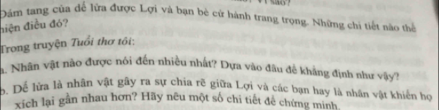 Đám tang của đế lửa được Lợi và bạn bè cử hành trang trọng. Những chi tiết nào thể 
iện điều đó? 
Trong truyện Tuổi thơ tôi: 
a. Nhân vật nào được nói đến nhiều nhất? Dựa vào đầu đề kháng định như vậy? 
b. Dể lửa là nhân vật gây ra sự chia rẽ giữa Lợi và các bạn hay là nhân vật khiến họ 
xích lại gần nhau hơn? Hãy nêu một số chi tiết để chứng minh