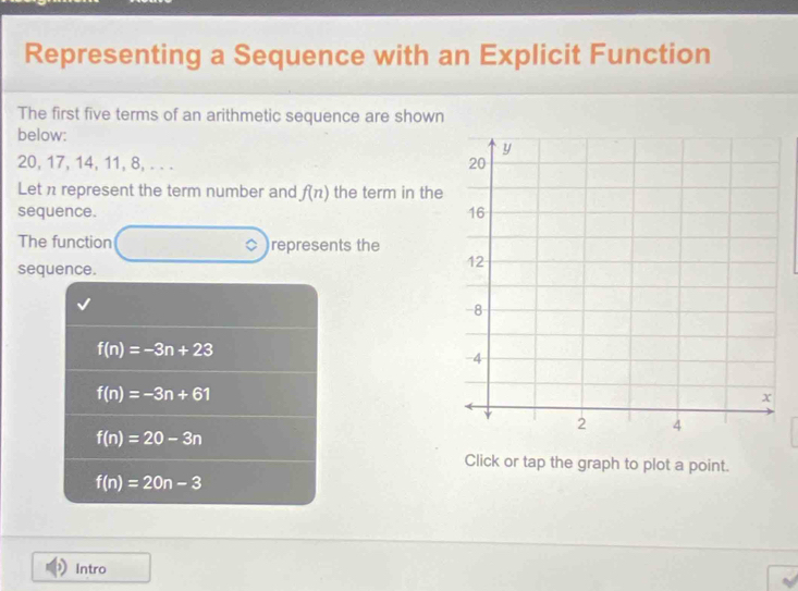 Representing a Sequence with an Explicit Function
The first five terms of an arithmetic sequence are shown
below:
20, 17, 14, 11, 8, . . . 
Let n represent the term number and f(n) the term in the
sequence. 
The function ◇ ) )represents the
sequence.
f(n)=-3n+23
f(n)=-3n+61
f(n)=20-3n
Click or tap the graph to plot a point.
f(n)=20n-3
Intro