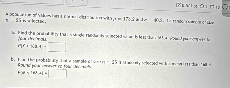 つ 2 18 0 
A population of values has a normal distribution with mu =173.2 and sigma =40.2. If a random sample of size
n=25 is selected, 
a. Find the probability that a single randomly selected value is less than 168.4. Round your answer to 
four decimals.
P(X<168.4)=□
b. Find the probability that a sample of size n=25 is randomly selected with a mean less than 168.4. 
Round your answer to four decimals.
P(M<168.4)=□